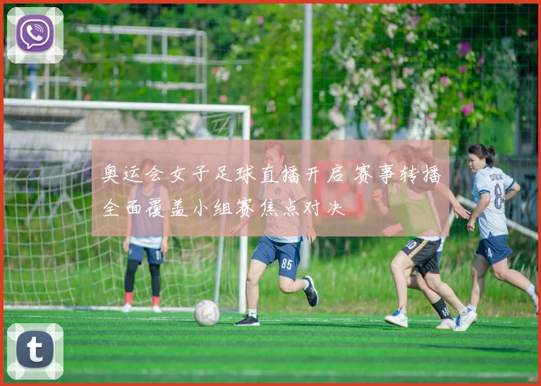 奥运会女子足球直播开启 赛事转播全面覆盖小组赛焦点对决