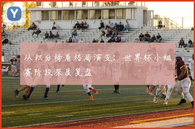从积分榜看格局演变：世界杯小组赛阶段深度复盘