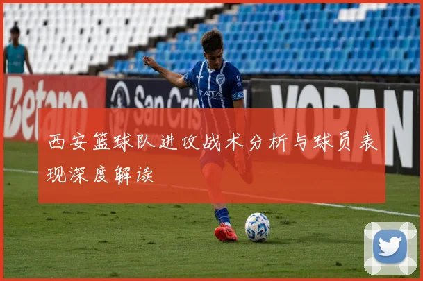 西安篮球队进攻战术分析与球员表现深度解读