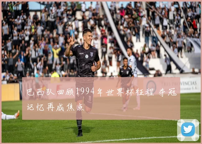 巴西队回顾1994年世界杯征程 夺冠记忆再成焦点