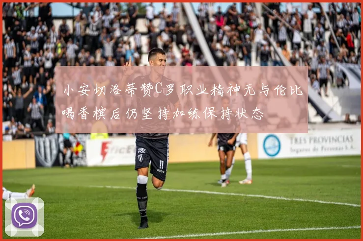 小安切洛蒂赞C罗职业精神无与伦比喝香槟后仍坚持加练保持状态