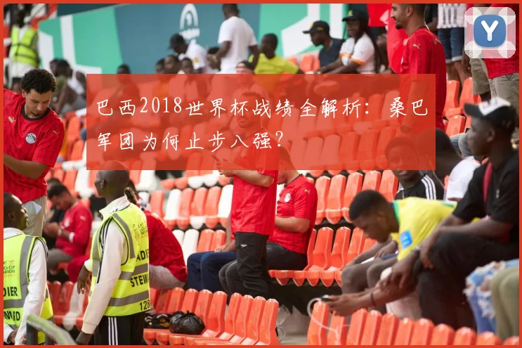 巴西2018世界杯战绩全解析：桑巴军团为何止步八强？