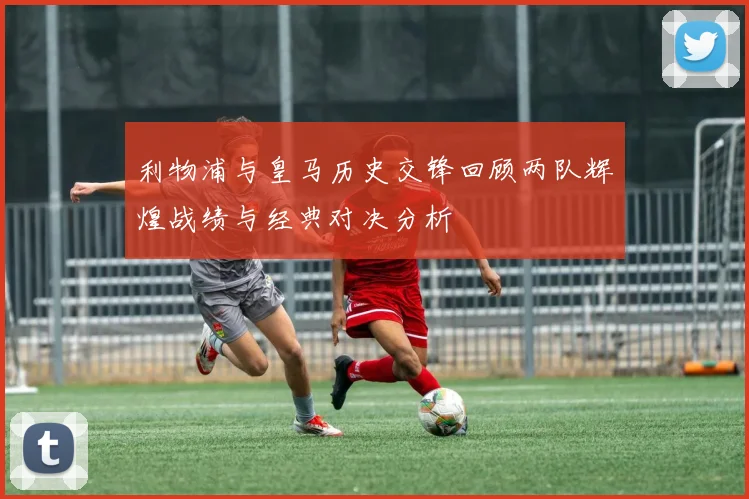 利物浦与皇马历史交锋回顾两队辉煌战绩与经典对决分析