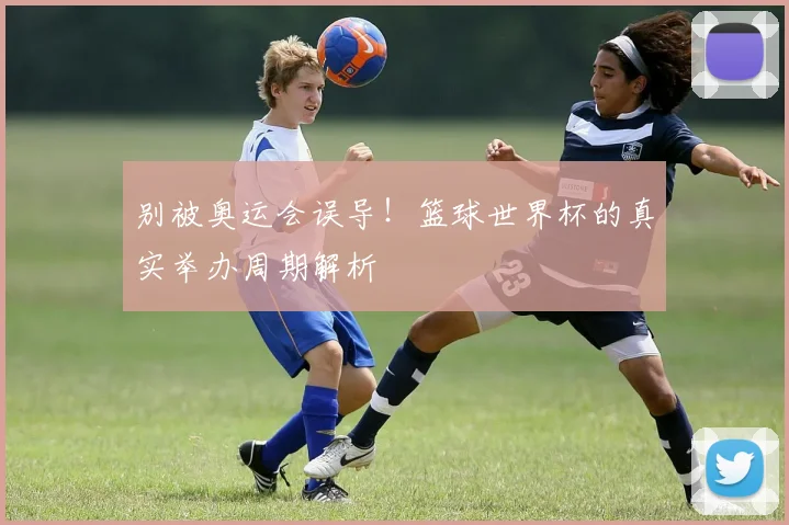 别被奥运会误导！篮球世界杯的真实举办周期解析