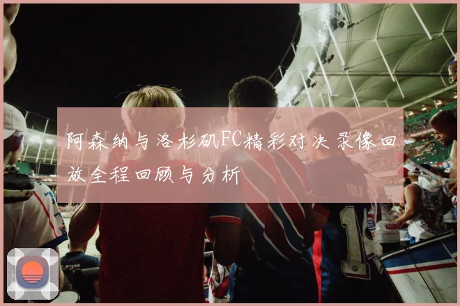 阿森纳与洛杉矶FC精彩对决录像回放全程回顾与分析