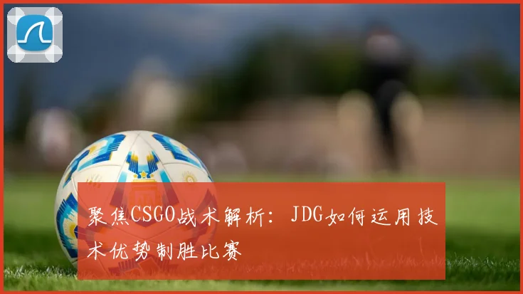 聚焦CSGO战术解析：JDG如何运用技术优势制胜比赛